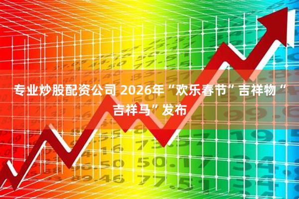 专业炒股配资公司 2026年“欢乐春节”吉祥物“吉祥马”发布