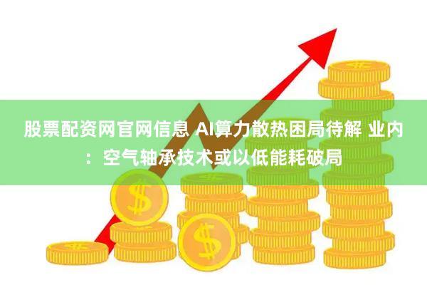 股票配资网官网信息 AI算力散热困局待解 业内：空气轴承技术或以低能耗破局