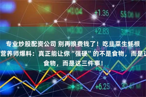 专业炒股配资公司 别再浪费钱了！吃韭菜生蚝根本没用！营养师爆料：真正能让你“强硬”的不是食物，而是这三件事！