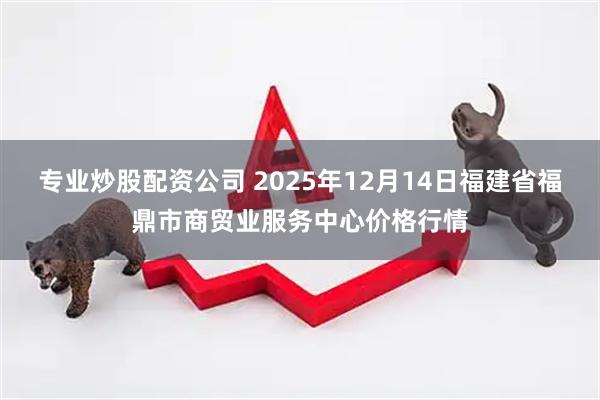 专业炒股配资公司 2025年12月14日福建省福鼎市商贸业服务中心价格行情