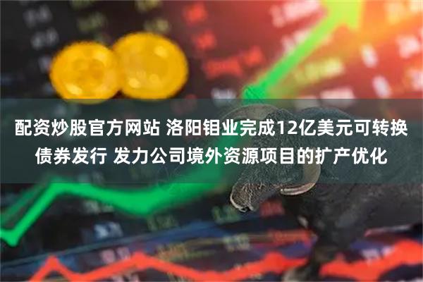 配资炒股官方网站 洛阳钼业完成12亿美元可转换债券发行 发力公司境外资源项目的扩产优化