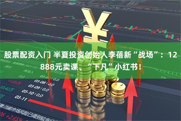 股票配资入门 半夏投资创始人李蓓新“战场”：12888元卖课、“下凡”小红书！