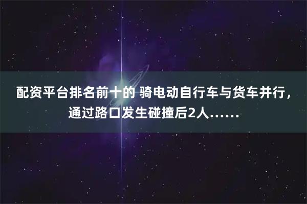 配资平台排名前十的 骑电动自行车与货车并行，通过路口发生碰撞后2人……