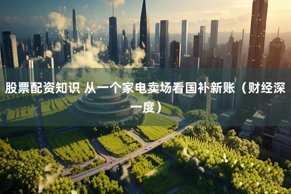 股票配资知识 从一个家电卖场看国补新账（财经深一度）