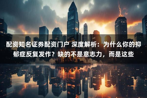 配资知名证券配资门户 深度解析：为什么你的抑郁症反复发作？缺的不是意志力，而是这些