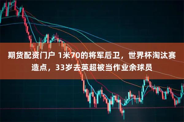 期货配资门户 1米70的将军后卫，世界杯淘汰赛造点，33岁去英超被当作业余球员