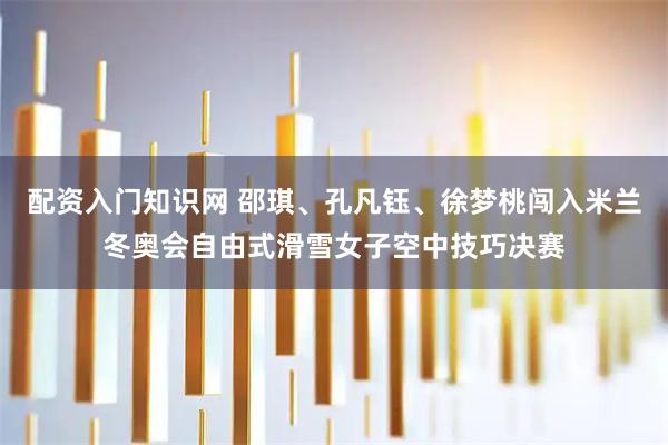 配资入门知识网 邵琪、孔凡钰、徐梦桃闯入米兰冬奥会自由式滑雪女子空中技巧决赛