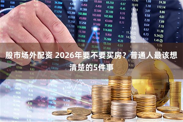 股市场外配资 2026年要不要买房？普通人最该想清楚的5件事