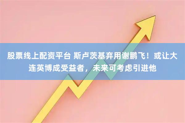 股票线上配资平台 斯卢茨基弃用谢鹏飞！或让大连英博成受益者，未来可考虑引进他