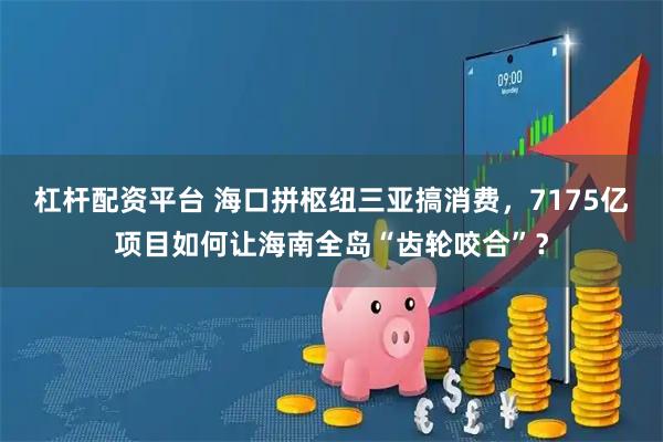 杠杆配资平台 海口拼枢纽三亚搞消费，7175亿项目如何让海南全岛“齿轮咬合”？