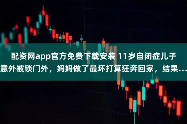 配资网app官方免费下载安装 11岁自闭症儿子意外被锁门外，妈妈做了最坏打算狂奔回家，结果…