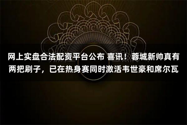 网上实盘合法配资平台公布 喜讯！蓉城新帅真有两把刷子，已在热身赛同时激活韦世豪和席尔瓦