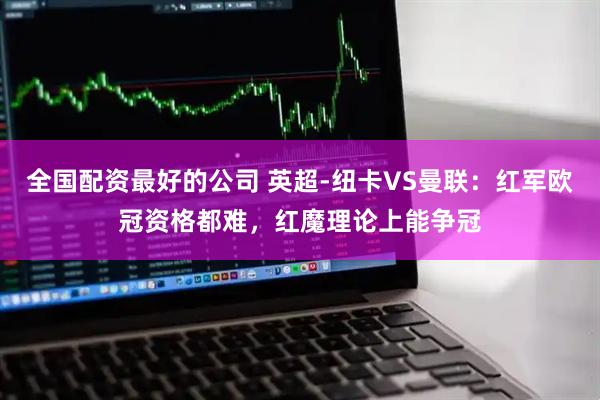 全国配资最好的公司 英超-纽卡VS曼联：红军欧冠资格都难，红魔理论上能争冠
