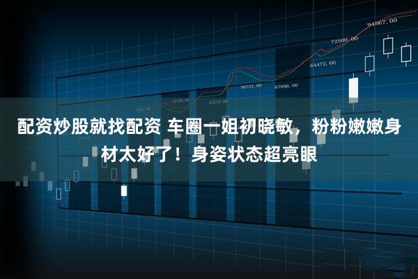 配资炒股就找配资 车圈一姐初晓敏，粉粉嫩嫩身材太好了！身姿状态超亮眼