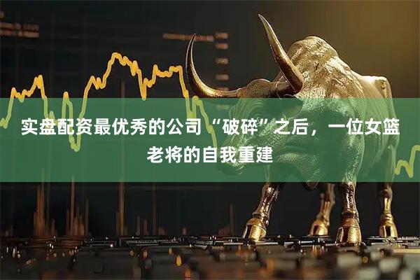 实盘配资最优秀的公司 “破碎”之后，一位女篮老将的自我重建
