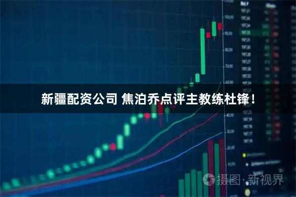 新疆配资公司 焦泊乔点评主教练杜锋！