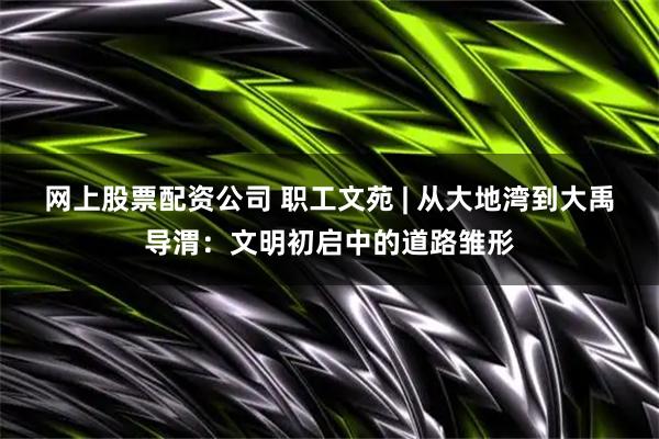 网上股票配资公司 职工文苑 | 从大地湾到大禹导渭：文明初启中的道路雏形