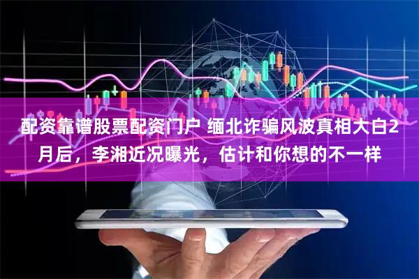 配资靠谱股票配资门户 缅北诈骗风波真相大白2月后，李湘近况曝光，估计和你想的不一样