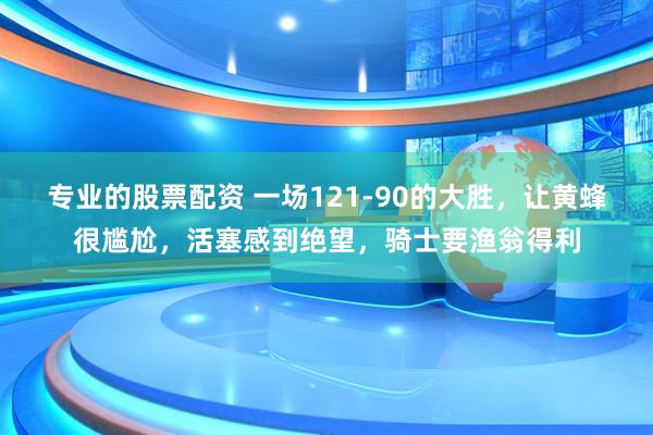 专业的股票配资 一场121-90的大胜，让黄蜂很尴尬，活塞感到绝望，骑士要渔翁得利