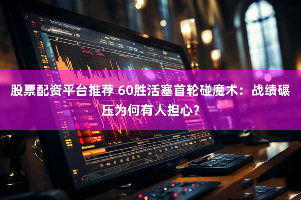 股票配资平台推荐 60胜活塞首轮碰魔术：战绩碾压为何有人担心？