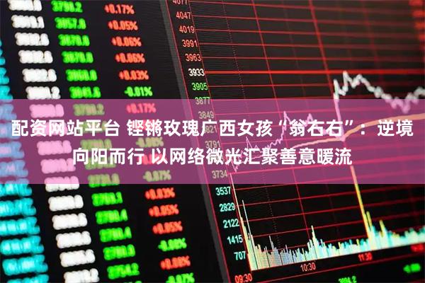 配资网站平台 铿锵玫瑰广西女孩“翁右右”:逆境向阳而行 以网络微光汇聚善意暖流