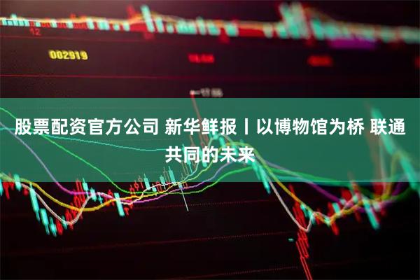 股票配资官方公司 新华鲜报丨以博物馆为桥 联通共同的未来