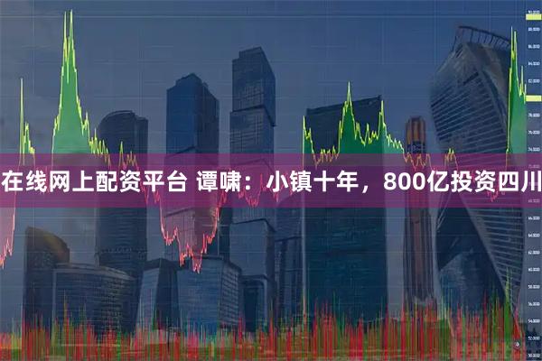 在线网上配资平台 谭啸：小镇十年，800亿投资四川