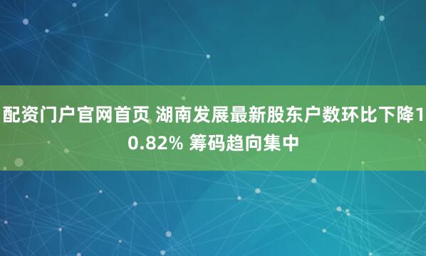 配资门户官网首页 湖南发展最新股东户数环比下降10.82% 筹码趋向集中